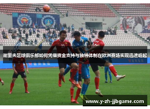 谢里夫足球俱乐部如何凭借资金支持与独特体制在欧洲赛场实现迅速崛起