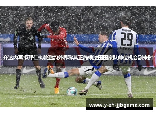 齐达内再拒拜仁执教邀约外界称其正静候法国国家队帅位机会到来时