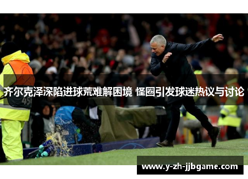 齐尔克泽深陷进球荒难解困境 怪圈引发球迷热议与讨论