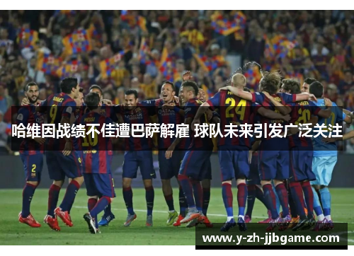 哈维因战绩不佳遭巴萨解雇 球队未来引发广泛关注